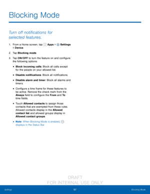 Page 10397Blocking Mode
Settings
Turn off notifications for 
selected features.
1. From a Home screen, tap   Apps >  Settings  
> Device .
2.
 T

ap Blocking mode.
3.
 
T

ap ON/OFF to turn the feature
 
on and configure 
the following options:
• Block incoming calls: Block all calls except 
for the people on your allowed list.
• Disable notifications: Block all notifications.
• Disable alarm and timer: Block all alarms and 
timers.
• Configure a time frame for these features to 
be active. Remove the check mark...