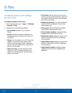 Page 107101S Pen
Settings
Configure options and settings 
for the S Pen.
To configure settings for the S Pen :
1.
 F

rom a Home screen, tap 
 Apps >  Settings  
> Controls > S Pen.
2.
 C

onfigure any of the following settings:
• Air command: Enable the air command 
feature. 
• Air view: Preview information, extend text, or 
enlarge pictures by hovering your S Pen over 
the screen.
• Pointer: Turn the pointer on or off. The pointer 
appears on the screen when the tip of the 
S Pen is hovering close enough....