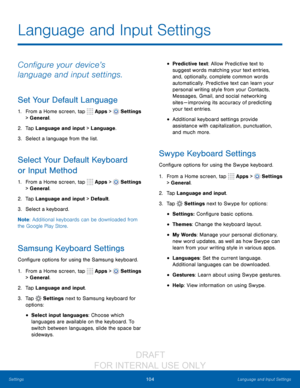 Page 110104Language and Input Settings
Settings
Language and Input Settings
Configure your device’s 
language and input settings.
Set Your Default Language
1. From a Home screen, tap   Apps >  Settings  
> General.
2.
 T

ap Language and input > Language.
3.
 
S

elect a language from the list.
Select Your Default Keyboard 
or Input Method
1. From a Home screen, tap   Apps >  Settings  
> General.
2.
 T

ap Language and input > Default.
3.
 
S

elect a keyboard.
Note : Additional keyboards can be downloaded from...