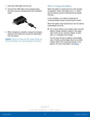 Page 126Assemble Your Device
Getting Started
1. Insert the USB cable into the port.
2.
 C

onnect the USB cable to the charging head, 
and then plug the charging head into a standard 
outlet.
3. When charging is complete, unplug the charging  head from the outlet and remove the USB cable 
from the device.
Caution: Failure to unplug the wall charger before you 
remove the battery, can cause damage to the device.
When to Charge the Battery
When the battery is weak and only a few minutes 
of operation remain, the...