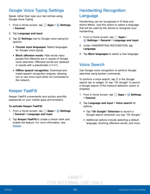 Page 111105Language and Input Settings
Settings
Google Voice Typing Settings
Speak rather than type your text entries using 
Google Voice Typing. 
1.
 F

rom a Home screen, tap 
 Apps >  Settings  
> General.
2.
 T

ap Language and input.
3.
 
T

ap 
 Settings next to Google voice typing for 
options:
• Choose input languages: Select languages 
for Google voice typing. 
• Block offensive words: Hide words many 
people find offensive are in results of Google 
voice searches. Offensive words are replaced 
in...