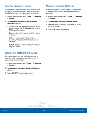 Page 112106Language and Input Settings
Settings
Text-To-Speech Options
Configure your Text-To-Speech (TTS) options.  TTS 
is used for various accessibility features, such as 
TalkBack. For more information, see Accessibility .
1.
 F

rom a Home screen, tap 
 Apps >  Settings  
> General.
2.
 T

ap Language and input > Text-to-speech 
options for options:
• Choose either the Samsung or Goggle text-t o-
speech engine. Tap 
 Settings next to each 
TTS engine for options.
• Speech rate: Set the speed at which the...