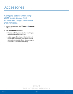 Page 115109Accessories
Settings
Configure options when using 
HDMI audio devices (not 
included) or using a book cover 
(not included) .
1. From a Home screen, tap   Apps >  Settings  
> General.
2.
 T

ap Accessories for options:
• Dock sound: Play a sound when inserting and 
removing the device from a dock.
• Audio output: Select a sound output format 
to use when connecting your device to HDMI 
devices (not included) . Some devices may not 
support the surround sound setting.
Accessories...