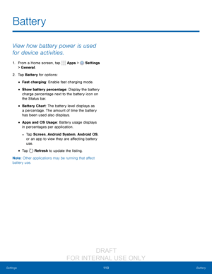 Page 116110Battery
Settings
View how battery power is used 
for device activities.
1. From a Home screen, tap   Apps >  Settings  
> General.
2.
 T

ap Battery for options:
• Fast charging: Enable fast charging mode. 
• Show battery percentage: Display the battery 
charge percentage next to the battery icon on 
the Status bar.
• Battery Chart: The battery level displays as 
a percentage. The amount of time the battery 
has been used also displays. 
• Apps and OS Usage: Battery usage displays 
in percentages per...
