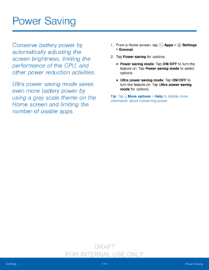 Page 117111Power Saving
Settings
Conserve battery power by 
automatically adjusting the 
screen brightness, limiting the 
performance of the CPU, and 
other power reduction activities.
Ultra power saving mode saves 
even more battery power by 
using a gray scale theme on the 
Home screen and limiting the 
number of usable apps.1. From a Home screen, tap   Apps >  Settings  
> General.
2.
 T

ap Power saving for options:
• Power saving mode: Tap ON/OFF to turn the 
feature   on. Tap Power saving mode to select...