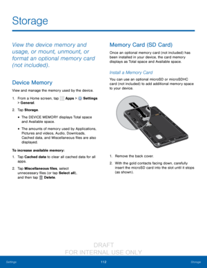 Page 118112Storage
Settings
Storage
View the device memory and 
usage, or mount, unmount, or 
format an optional memory card 
(not included) .
Device Memory
View and manage the memory used by the device.
1.
 F

rom a Home screen, tap 
 Apps >  Settings  
> General.
2.
 T

ap Storage .
• The DEVICE MEMORY displays Total space 
and Available space.
• The amounts of memory used by Applications, 
Pictures and videos, Audio, Downloads, 
Cached data, and Miscellaneous files are also 
displayed.
To increase available...