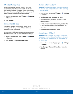 Page 119113Storage
Settings
Mount a Memory Card
When you install an optional memory card, it is 
automatically mounted (connected to the device) 
and prepared for use. However, should you unmount 
the card without removing it from the device, you will 
need to mount it before it can be accessed. 
1.
 F

rom a Home screen, tap 
 Apps >  Settings  
> General.
2.
 T

ap Storage .
Unmount an SD Card
To prevent damage to information stored on the 
memory card, always unmount the card before 
removing it from the...