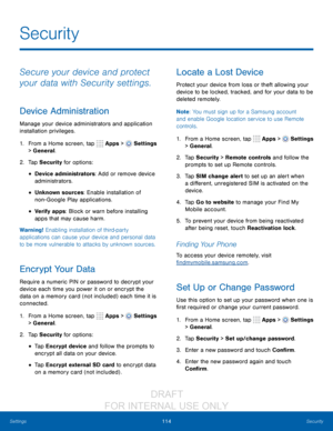 Page 120114Security
Settings
Secure your device and protect 
your data with Security settings.
Device Administration
Manage your device administrators and application 
installation privileges.
1.
 F

rom a Home screen, tap 
 Apps >  Settings  
> General.
2.
 T

ap Security for options:
• Device administrators: Add or remove device 
administrators.
• Unknown sources: Enable installation of 
non -
G
 oogle Play applications.
• Verify apps: Block or warn before installing 
apps that may cause harm.
Warning!...