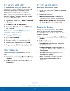 Page 121115Security
Settings
Set Up SIM Card Lock
To prevent another person from using your SIM 
card to make unauthorized calls or from accessing 
information stored on your SIM card, you can 
protect the information by using a PIN code.
When enabled, your phone asks for a PIN number 
each time you use it. Using this option you can also 
change your SIM PIN number.
1.
 F

rom a Home screen, tap 
 Apps >  Settings  
> General.
2.
 T

ap Security > Set up SIM card lock.
3.
 
T

ouch Lock SIM card, enter your SIM...