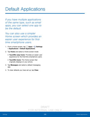 Page 126120Default Applications
Settings
Default Applications
If you have multiple applications 
of the same type, such as email 
apps, you can select one app to 
be the default.
You can also use a simpler 
Home screen which provides an 
easier user experience for first-
time smartphone users.
1. From a Home screen, tap   Apps >  Settings  
> Applications > Default Applications.
2.
 T

ap Home and select a Home screen mode:
• TouchWiz easy home: Provides an easier user 
experience for the first-time smartphone...