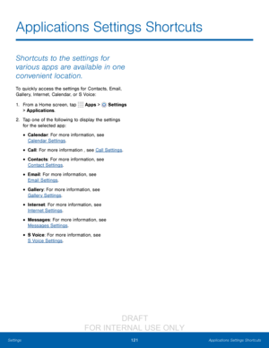 Page 127121Applications Settings Shortcuts
Settings
Applications Settings Shortcuts
Shortcuts to the settings for 
various apps are available in one 
convenient location.
To quickly access the settings for Contacts, Email, 
Gallery, Internet, Calendar, or S Voice: 
1.
 F

rom a Home screen, tap 
 Apps >  Settings  
> Applications.
2.
 T

ap one of the following to display the settings 
for the selected app:
• Calendar: For more information, see 
Calendar Settings .
• Call: For more information , see Call...