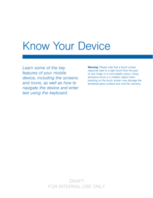 Page 15Know Your Device
Learn some of the key 
features of your mobile 
device, including the screens 
and icons, as well as how to 
navigate the device and enter 
text using the keyboard.Warning: Please note that a touch screen 
responds best to a light touch from the pad 
of your finger or a non-metallic stylus. Using 
excessive force or a metallic object when 
pressing on the touch screen may damage the 
tempered glass surface and void the warranty.
                  DRAFT 
FOR  INTERNAL  USE ONLY   