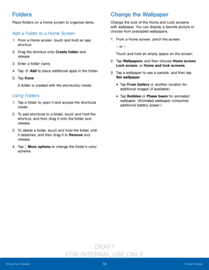 Page 1812Home Screen
Know Your Device
Folders
Place folders on a Home screen to organize items.
Add a Folder to a Home Screen
1. From a Home screen, touch and hold an app 
shortcut.
2.
 Dr

ag the shortcut onto Create folder and 
release.
3.
 
Ent
 er a folder name.
4.
 
T
 ap 
 Add to place additional apps in the folder.
5.
 
T

ap Done.
A folder is created with the shortcut(s) inside.
Using Folders
1. Tap a folder to open it and access the shortcuts  inside.
2.
 T

o add shortcuts to a folder, touch and hold...
