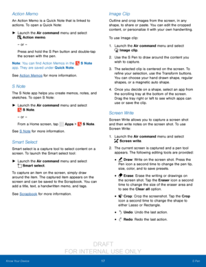 Page 2317S Pen
Know Your Device
Action Memo
An Action Memo is a Quick Note that is linked to 
actions. To open a Quick Note:
 ► L

aunch the Air command menu and select 
 Action memo.
– or –
Press and hold the S Pen button and double-tap 
the screen with the pen.
Note : You can find Action Memos in the 
 S Note 
app. They are saved under Quick Note.
See Action Memos for more information.
S Note
The S Note app helps you create memos, notes, and 
sketches. To open S Note:
 ► L

aunch the Air command menu and...