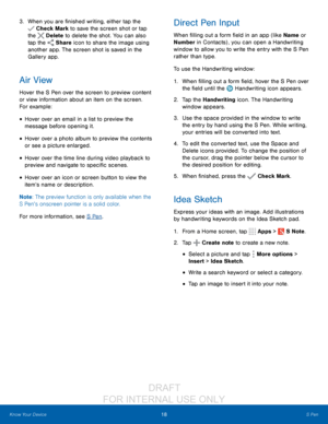 Page 2418S Pen
Know Your Device
3. When you are finished writing, either tap the 
 Check Mark to save the screen shot or tap 
the 
 Delete  to delete the shot. You can also 
tap the 
 Share icon to share the image using 
another app. The screen shot is saved in the 
Gallery app.
Air View
Hover the S Pen over the screen to preview content 
or view information about an item on the screen. 
For example:
• Hover over an email in a list to preview the 
message before opening it.
• Hover over a photo album to preview...