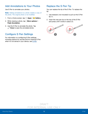 Page 2519S Pen
Know Your Device
Add Annotations to Your Photos
Use S Pen to annotate your photos.
Note : Adding annotations to a photo creates a copy of 
the photo. The original photo is not modified.
1.
 F

rom a Home screen, tap 
 Apps >  Gallery.
2.
 W

hile viewing a photo, tap 
 More options > 
Flash Annotation.
3.
 
Use t

he S Pen to annotate the photo. Tap 
 Done to save the annotated photo.
Configure S Pen Settings
For information on configuring S Pen settings, 
including options for sounds and for...