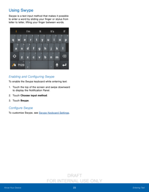 Page 2923Entering Text
Know Your Device
Using Swype
Swype is a text input method that makes it possible 
to enter a word by sliding your finger or stylus from 
letter to letter, lifting your finger between words. 
Enabling and Configuring Swype
To enable the Swype keyboard while entering text:
1.
 T

ouch the top of the screen and swipe downward 
to display the Notification Panel.
2.
 T

ouch Choose input method.
3.
 
T
 ouch Swype.
Configure Swype
To customize Swype, see Swype Keyboard Settings ....