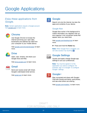 Page 3731Google Applications
Applications
Enjoy these applications from 
Google.
Note : Certain applications require a Google account. 
Visit google.com to learn more.
Chrome
Use Google Chrome to browse the 
Internet and bring your open tabs, 
bookmarks and address bar data from 
your computer to your mobile device.
Visit google.com/chrome/browser to learn 
more.
Drive
Open, view, rename, and share your 
Google Docs and files.
Visit drive.google.com to learn more.
Gmail
Send and receive email with Gmail,...