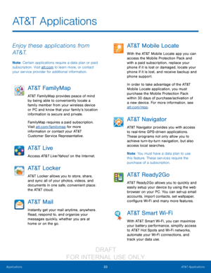 Page 3933AT&T Applications
Applications
AT&T Applications
Enjoy these applications from 
AT&T.
Note : Certain applications require a data plan or paid 
subscription. Visit att.com to learn more, or contact 
your service provider for additional information.
AT&T FamilyMap
AT&T FamilyMap provides peace of mind 
by being able to conveniently locate a 
family member from your wireless device 
or PC and know that your family’s location 
information is secure and private.
FamilyMap requires a paid subscription....