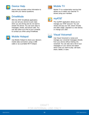 Page 4034AT&T Applications
Applications
Device Help
Device Help provides online information to 
help with your device questions.
DriveMode
With the AT&T DriveMode application, 
you can set your phone to auto reply 
when you are driving and do not want to 
answer the phone. You can auto reply to 
messages, emails, and phone calls. You 
can also allow up to five of your contacts 
to contact you while using DriveMode.
Mobile Hotspot
Use Mobile Hotspot to share your device’s 
mobile data connection using a USB...