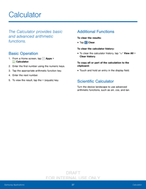 Page 4337Calculator
Samsung Applications
The Calculator provides basic 
and advanced arithmetic 
functions.
Basic Operation
1. From a Home screen, tap  Apps > 
 Calculator.
2.
 Ent
 er the first number using the numeric keys.
3.
 
T

ap the appropriate arithmetic function key.
4.
 
Ent
 er the next number.
5.
 
T

o view the result, tap the = (equals) key.
Additional Functions
To clear the results :
• Tap  Clear.
To clear the calculator history:
• To clear the calculator history, tap  View All > 
Clear...