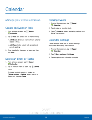 Page 4438Calendar
Samsung Applications
Calendar
Manage your events and tasks.
Create an Event or Task
1. From a Home screen, tap  Apps > 
 Calendar.
2.
 T

ap 
 Add and select one of the following:
• Add Event: Enter an event with an optional 
repeat setting.
• Add Task: Enter a task with an optional 
priority setting.
3.
 
Ent
 er details for the event or task, and then 
tap Save .
Delete an Event or Tasks
1. From a Home screen, tap  Apps > 
 Calendar.
2.
 T

ap to view an event or task. Tap 
 Delete .
– or –...