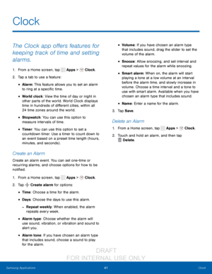 Page 4741Clock
Samsung Applications
The Clock app offers features for 
keeping track of time and setting 
alarms.
1. From a Home screen, tap  Apps >  Clock.
2.
 T

ap a tab to use a feature:
• Alarm: This feature allows you to set an alarm 
to ring at a specific time.
• World clock: View the time of day or night in 
other parts of the world. World Clock displays 
time in hundreds of different cities, within all 
24 time zones around the world.
• Stopwatch : You can use this option to 
measure intervals of...