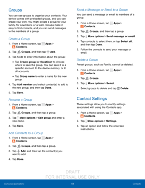 Page 5044Contacts
Samsung Applications
Groups
You can use groups to organize your contacts. Your 
device comes with preloaded groups, and you can 
create your own. You might create a group for your 
family, for coworkers, or a team. Groups make it 
easy to find contacts, and you can send messages 
to the members of a group.
Create a Group
1. From a Home screen, tap  Apps > 
 Contacts.
2.
 T

ap 
 Groups, and then tap  Add.
3.
 
T

ap fields to enter information about the group:
• Tap Create group in < loc ation...