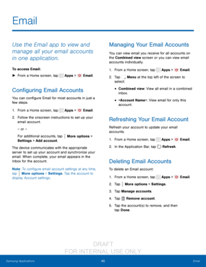 Page 5145Email
Samsung Applications
Use the Email app to view and 
manage all your email accounts 
in one application.
To access Email :
 ► F

rom a Home screen, tap 
 Apps >  Email.
Configuring Email Accounts
You can configure Email for most accounts in just a 
few steps.
1.
 F

rom a Home screen, tap 
 Apps >  Email.
2.
 F

ollow the onscreen instructions to set up your 
email account.
– or –
For additional accounts, tap 
 More options > 
Settings  > Add account.
The device communicates with the appropriate...