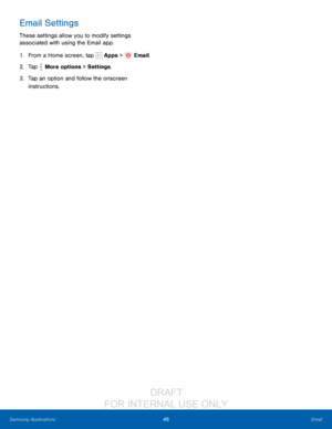 Page 5246Email
Samsung Applications
Email Settings
These settings allow you to modify settings 
associated with using the Email app.
1.
 F

rom a Home screen, tap 
 Apps >  Email.
2.
 T

ap 
 More options > Settings .
3.
 
T

ap an option and follow the onscreen 
instructions.
                  DRAFT 
FOR  INTERNAL  USE ONLY    