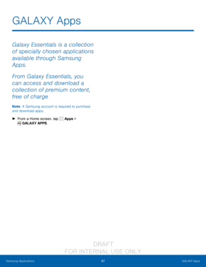 Page 5347GALAXY Apps
Samsung Applications
Galaxy Essentials is a collection 
of specially chosen applications 
available through Samsung 
Apps. 
From Galaxy Essentials, you 
can access and download a 
collection of premium content, 
free of charge
Note : A Samsung account is required to purchase 
and download apps.
 ► F

rom a Home screen, tap 
 Apps > 
 GALAXY APPS.
GALAX Y Apps
                  DRAFT 
FOR  INTERNAL  USE ONLY   