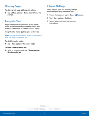 Page 5751Internet
Samsung Applications
Sharing Pages
To share a web page address with others :
 ► T

ap  
 More options > Share via and follow the 
prompts.
Incognito Tabs
Pages viewed with incognito tabs do not appear 
within your browser history or search history, and 
leave no traces (such as cookies) on your device.
Incognito tabs display 
 Incognito on their tab.
Note : Any downloaded files will remain on your device 
after you close the incognito tab.
To start Incognito mode:
 ► T

ap 
 More options >...