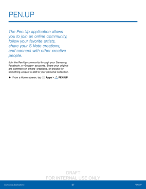 Page 6357PEN.UP
Samsung Applications
The Pen.Up application allows 
you to join an online community, 
follow your favorite artists, 
share your S Note creations, 
and connect with other creative 
people.
Join the Pen.Up community through your Samsung, 
Facebook, or Google+ accounts. Share your original 
art, comment on others’ creations, or browse for 
something unique to add to your personal collection.
 ► F

rom a Home screen, tap 
 Apps >  PEN.UP.
PEN.UP
                  DRAFT 
FOR  INTERNAL  USE ONLY   
