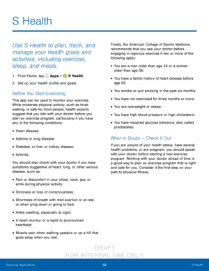 Page 6458S Health
Samsung Applications
Use S Health to plan, track, and 
manage your health goals and 
activities, including exercise, 
sleep, and meals.
1. From Home, tap  Apps >  S Health.
2.
 S

et up your health profile and goals.
Before You Start Exercising
This app can be used to monitor your exercise. 
While moderate physical activity, such as brisk 
walking, is safe for most people, health experts 
suggest that you talk with your doctor before you 
start an exercise program, particularly if you have...