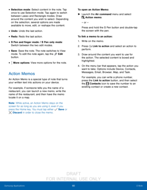 Page 6660S Note
Samsung Applications
• Selection mode: Select content in the note. Tap 
once to use Selection mode. Tap again to switch 
between Lasso and Rectangle modes. Draw 
around the content you wish to select. Depending 
on the selection, several options are made 
available to move, edit, or reshape the content.
• Undo: Undo the last action.
• Redo: Redo the last action.
• S Pen and finger mode / S Pen only mode: 
Switch between the two edit modes.
• Save : Save the note. The note switches to View 
mode....