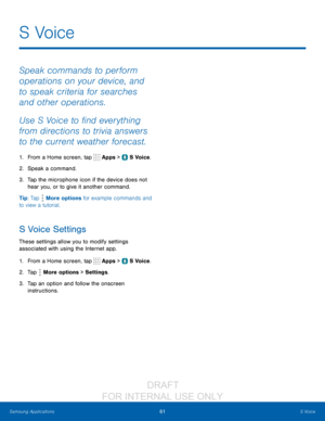 Page 6761S Voice
Samsung Applications
S  Voice
Speak commands to perform 
operations on your device, and 
to speak criteria for searches 
and other operations.
Use S Voice to find everything 
from directions to trivia answers 
to the current weather forecast.
1. From a Home screen, tap  Apps >  S Voice.
2.
 Spe

ak a command.
3.
 
T

ap the microphone icon if the device does not 
hear you, or to give it another command.
Tip: Tap 
 More options for example commands and 
to view a tutorial.
S Voice Settings
These...