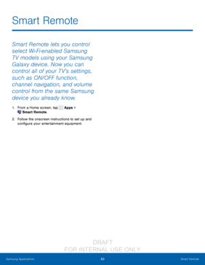 Page 6963Smart Remote
Samsung Applications
Smart Remote lets you control 
select Wi-Fi-enabled Samsung 
T V models using your Samsung 
Galaxy device. Now you can 
control all of your T V’s settings, 
such as ON/OFF function, 
channel navigation, and volume 
control from the same Samsung 
device you already know.
1. From a Home screen, tap  Apps > 
 Smart Remote.
2.
 F

ollow the onscreen instructions to set up and 
configure your entertainment equipment.
Smart Remote
                  DRAFT 
FOR  INTERNAL  USE...