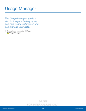 Page 7064Usage Manager
Samsung Applications
The Usage Manager app is a 
shortcut to your battery, apps, 
and data usage settings so you 
can manage your data.
 ► From a Home screen, tap  Apps > 
 Usage Manager.
Usage Manager
                  DRAFT 
FOR  INTERNAL  USE ONLY   