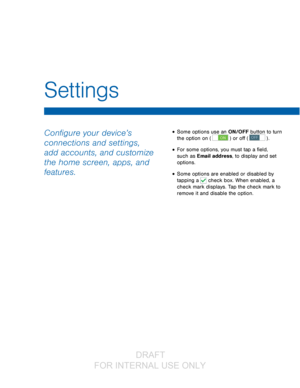 Page 73Configure your device’s 
connections and settings, 
add accounts, and customize 
the home screen, apps, and 
features.• Some options use an ON/OFF button to turn 
the option on (
 ON ) or off ( OFF ) . 
• For some options, you must tap a field, 
such as Email address, to display and set 
options.
• Some options are enabled or disabled by 
tapping a 
 check box. When enabled, a  
check mark displays. Tap the check mark to 
remove it and disable the option.
Settings
                  DRAFT 
FOR  INTERNAL...