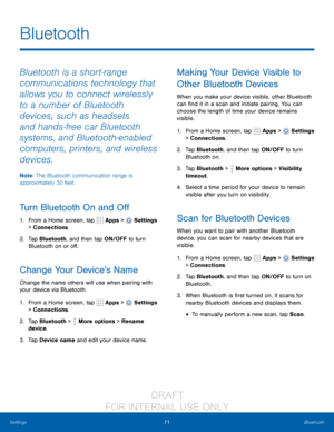Page 7771Bluetooth
Settings
Bluetooth
Bluetooth is a short-range 
communications technology that 
allows you to connect wirelessly 
to a number of Bluetooth 
devices, such as headsets 
and hands-free car Bluetooth 
systems, and Bluetooth-enabled 
computers, printers, and wireless 
devices. 
Note : The Bluetooth communication range is 
approximately 30 feet.
Turn Bluetooth On and Off
1. From a Home screen, tap  Apps >  Settings  
> Connections.
2.
 T

ap Bluetooth, and then tap ON/OFF to turn 
Bluetooth on or...