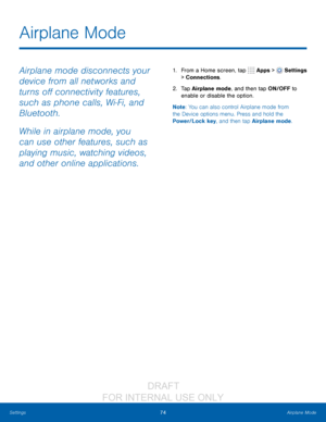 Page 8074Airplane Mode
Settings
Airplane mode disconnects your 
device from all networks and 
turns off connectivity features, 
such as phone calls, Wi-Fi, and 
Bluetooth.
While in airplane mode, you 
can use other features, such as 
playing music, watching videos, 
and other online applications.1. From a Home screen, tap   Apps >  Settings  
> Connections.
2.
 T

ap Airplane mode, and then tap ON/OFF to 
enable or disable the option.
Note : You can also control Airplane mode from 
the Device options menu....