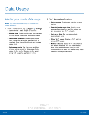 Page 8175Data Usage
Settings
Data Usage
Monitor your mobile data usage.
Note : Your service provider may account for data 
usage differently.
1.
 F

rom a Home screen, tap 
 Apps >  Settings  
> Connections > Data  usage for options:
• Mobile data: Enable mobile data. You can also 
control Mobile Data at the Notification panel.
• Set mobile data limit: Disable your mobile 
data connection when the specified limit is 
reached. Drag the red limit line to set the data 
usage limit.
• Data usage cycle: Tap the...