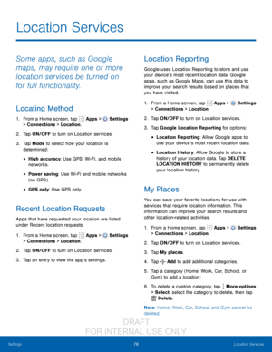 Page 8276Location Services
Settings
Location Services
Some apps, such as Google 
maps, may require one or more 
location services be turned on 
for full functionality.
Locating Method
1. From a Home screen, tap   Apps >  Settings  
> Connections > Location.
2.
 T

ap ON/OFF to turn on Location services.
3.
 
T

ap Mode to select how your location is 
determined:
• High accuracy: Use GPS, Wi-Fi, and mobile 
networks.
• Power saving : Use Wi-Fi and mobile networks 
(no GPS) .
• GPS only: Use GPS only.
Recent...