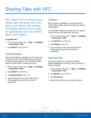 Page 8478Sharing Files with NFC
Settings
Sharing Files with NFC
NFC (Near Field Communication) 
allows data exchange when you 
touch your device with another 
compatible device. This is used 
for applications such as Android 
Beam and S Beam.
To activate NFC:
1.
 F

rom a Home screen, tap 
 Apps >  Settings  
> Connections > NFC . 
2.
 T

ap ON/OFF to turn NFC on.
Android Beam
When Android Beam is activated, you can beam app 
content to another NFC -capable device by holding 
the devices close together. You can...