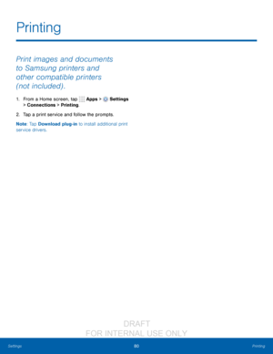 Page 8680Printing
Settings
Print images and documents 
to Samsung printers and 
other compatible printers 
(not included) .
1. From a Home screen, tap   Apps >  Settings  
> Connections > Printing.
2.
 T

ap a print service and follow the prompts.
Note : Tap Download plug-in to install additional print 
service drivers.
Printing
                  DRAFT 
FOR  INTERNAL  USE ONLY   