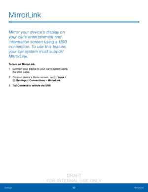 Page 8882MirrorLink
Settings
Mirror your device’s display on 
your car’s entertainment and 
information screen using a USB 
connection. To use this feature, 
your car system must support 
MirrorLink.
To turn on MirrorLink:
1.
 C

onnect your device to your car’s system using 
the USB cable.
2.
 On y

our device’s Home screen, tap 
 Apps > 
 Settings  > Connections > MirrorLink.
3.
 
T

ap Connect to vehicle via USB.
MirrorLink
                  DRAFT 
FOR  INTERNAL  USE ONLY   