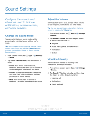 Page 8983Sound Settings
Settings
Configure the sounds and 
vibrations used to indicate 
notifications, screen touches, 
and other activities.
Change the Sound Mode
You can switch between sound modes, while 
preserving the individual sound settings you’ve 
made.
Tip: Sound modes are also available from the Device 
options menu. Press and hold the Power/Lock key, 
and then choose Mute, Vibrate, or Sound from the 
Device options.
1.
 F

rom a Home screen, tap 
 Apps >  Settings  
> Device .
2.
 T

ap Sound > Sound...