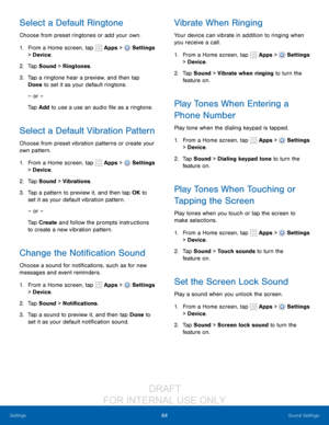 Page 9084Sound Settings
Settings
Select a Default Ringtone
Choose from preset ringtones or add your own.
1.
 F

rom a Home screen, tap 
 Apps >  Settings 
> Device .
2.
 T

ap Sound > Ringtones.
3.
 
T

ap a ringtone hear a preview, and then tap 
Done to set it as your default ringtone.
– or –
Tap Add to use a use an audio file as a ringtone.
Select a Default Vibration Pattern
Choose from preset vibration patterns or create your 
own pattern.
1.
 F

rom a Home screen, tap 
 Apps >  Settings  
> Device .
2.
 T...