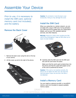 Page 104Assemble Your Device
Getting Started
Prior to use, it is necessary to 
install the SIM card, optional 
memory card (not included) , 
and the battery.
Remove the Back Cover
1. Remove the back cover using the slot on the top 
of your phone. 
2.
 L

ift the cover up and to the right of the phone.
Caution: Do not bend or twist the back cover 
excessively. Doing so may damage the cover.
Install the SIM Card
When you subscribe to a cellular network, you are 
provided with a plug-in SIM card. During...