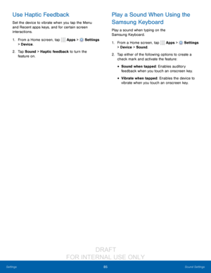 Page 9185Sound Settings
Settings
Use Haptic Feedback
Set the device to vibrate when you tap the Menu 
and Recent apps keys, and for certain screen 
interactions.
1.
 F

rom a Home screen, tap 
 Apps >  Settings  
> Device .
2.
 T

ap Sound > Haptic feedback to turn the 
feature
 
on.
Play a Sound When Using the 
Samsung Keyboard
Play a sound when typing on the 
Samsung Keyboard.
1.
 F
 rom a Home screen, tap 
 Apps >  Settings  
> Device  > Sound.
2.
 T

ap either of the following options to create a 
check...